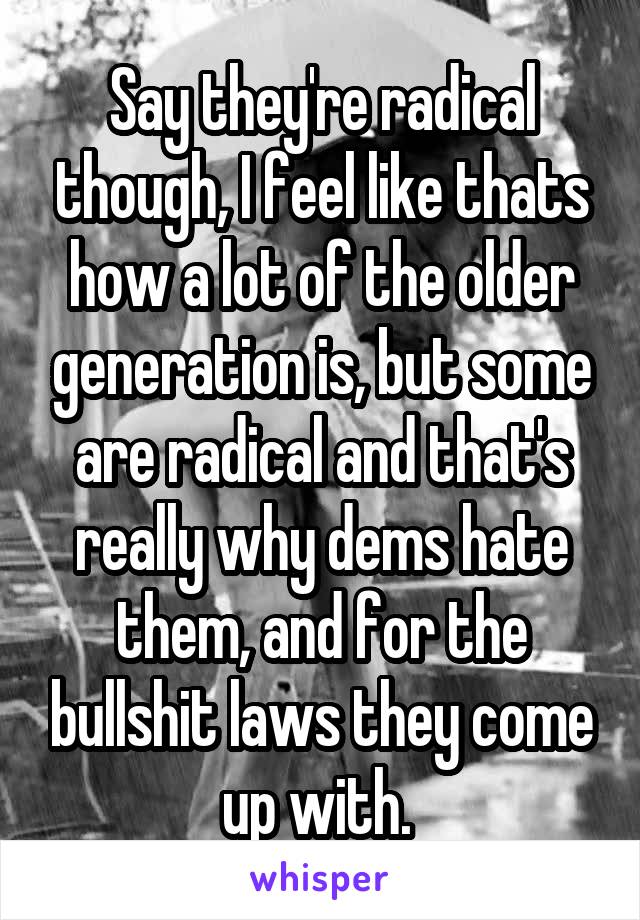 Say they're radical though, I feel like thats how a lot of the older generation is, but some are radical and that's really why dems hate them, and for the bullshit laws they come up with. 