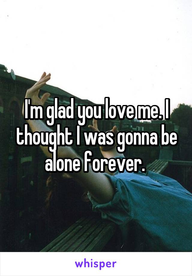 I'm glad you love me. I thought I was gonna be alone forever. 