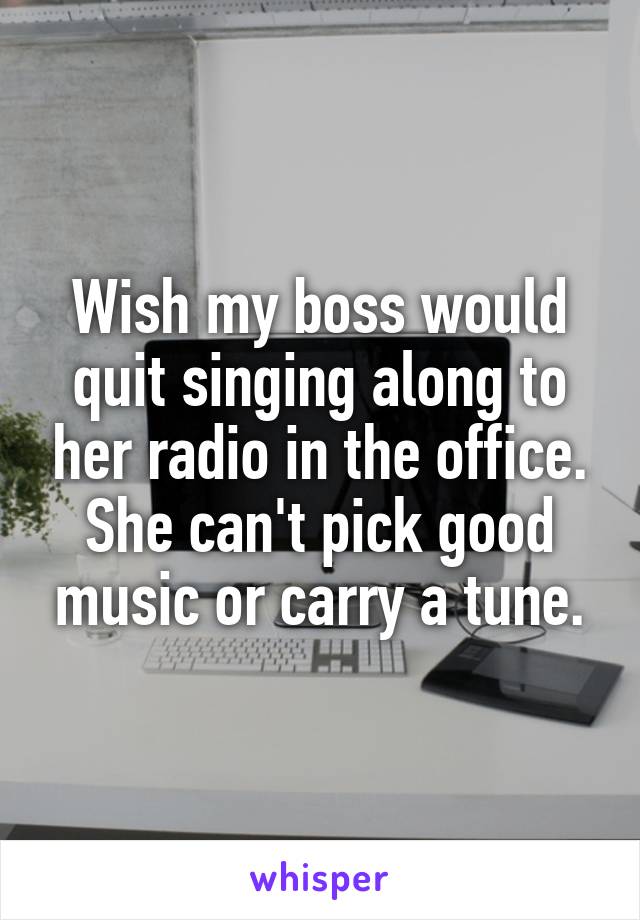 Wish my boss would quit singing along to her radio in the office. She can't pick good music or carry a tune.