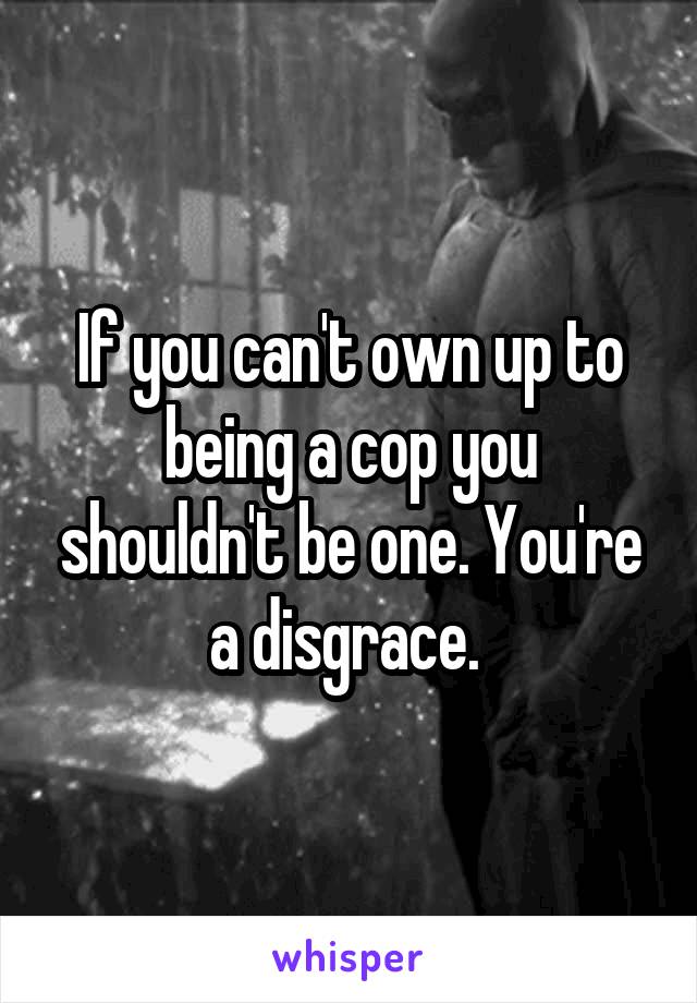 If you can't own up to being a cop you shouldn't be one. You're a disgrace. 