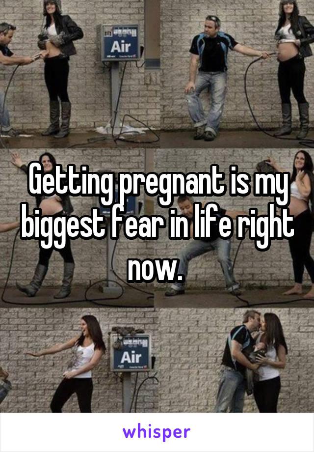 Getting pregnant is my biggest fear in life right now. 