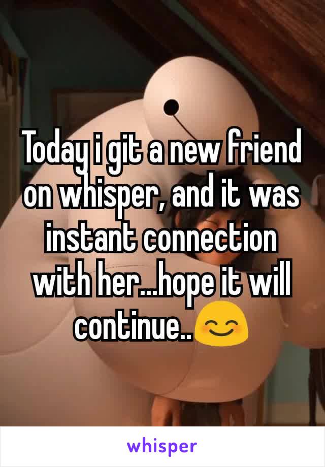 Today i git a new friend on whisper, and it was instant connection with her...hope it will continue..😊