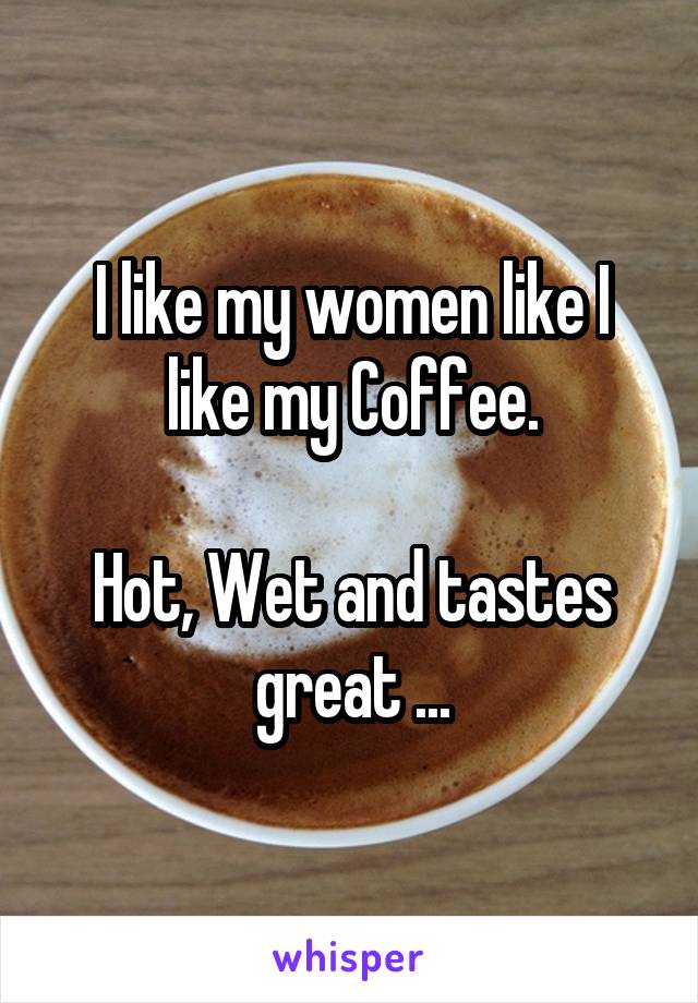 I like my women like I like my Coffee.

Hot, Wet and tastes great ...