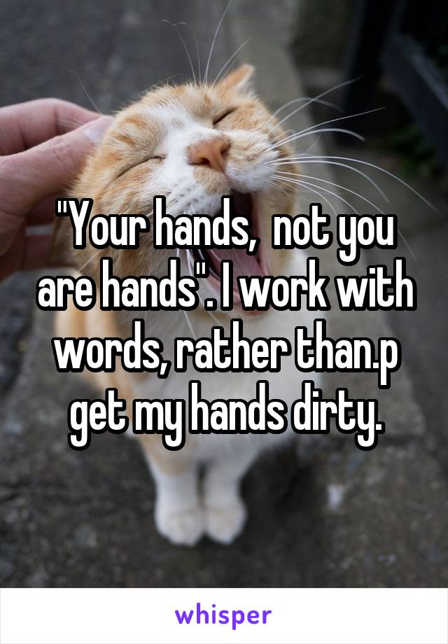 "Your hands,  not you are hands". I work with words, rather than.p get my hands dirty.