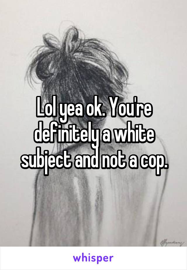 Lol yea ok. You're definitely a white subject and not a cop.