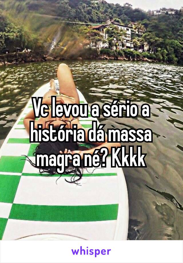 Vc levou a sério a história dá massa magra né? Kkkk