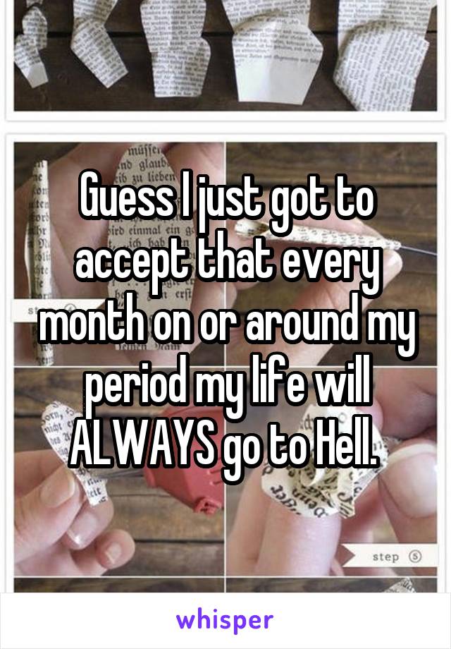 Guess I just got to accept that every month on or around my period my life will ALWAYS go to Hell. 