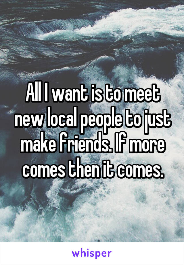 All I want is to meet new local people to just make friends. If more comes then it comes.