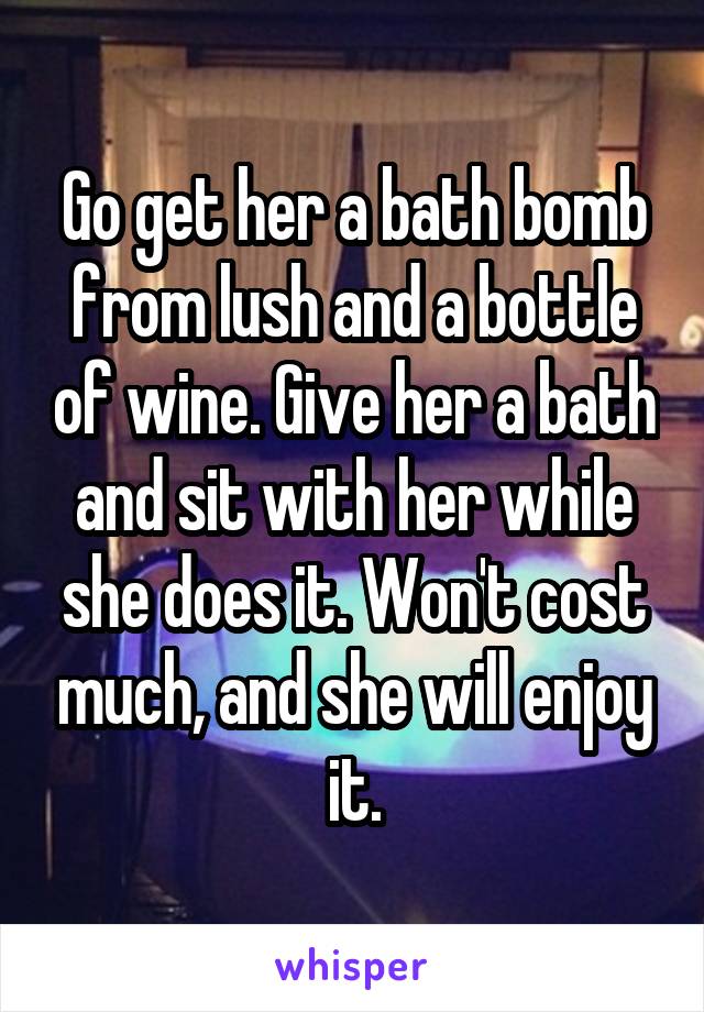 Go get her a bath bomb from lush and a bottle of wine. Give her a bath and sit with her while she does it. Won't cost much, and she will enjoy it.