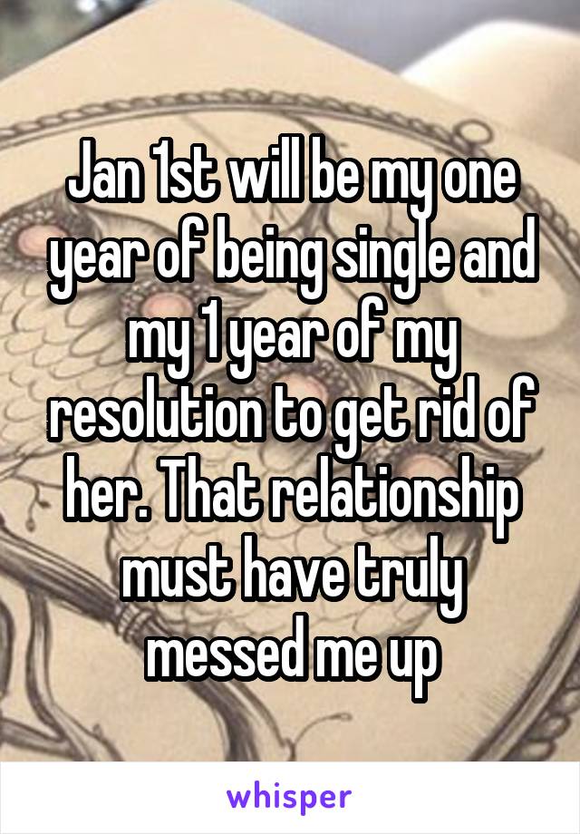 Jan 1st will be my one year of being single and my 1 year of my resolution to get rid of her. That relationship must have truly messed me up