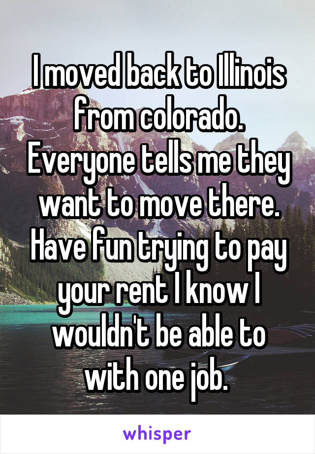 I moved back to Illinois from colorado. Everyone tells me they want to move there. Have fun trying to pay your rent I know I wouldn't be able to with one job. 