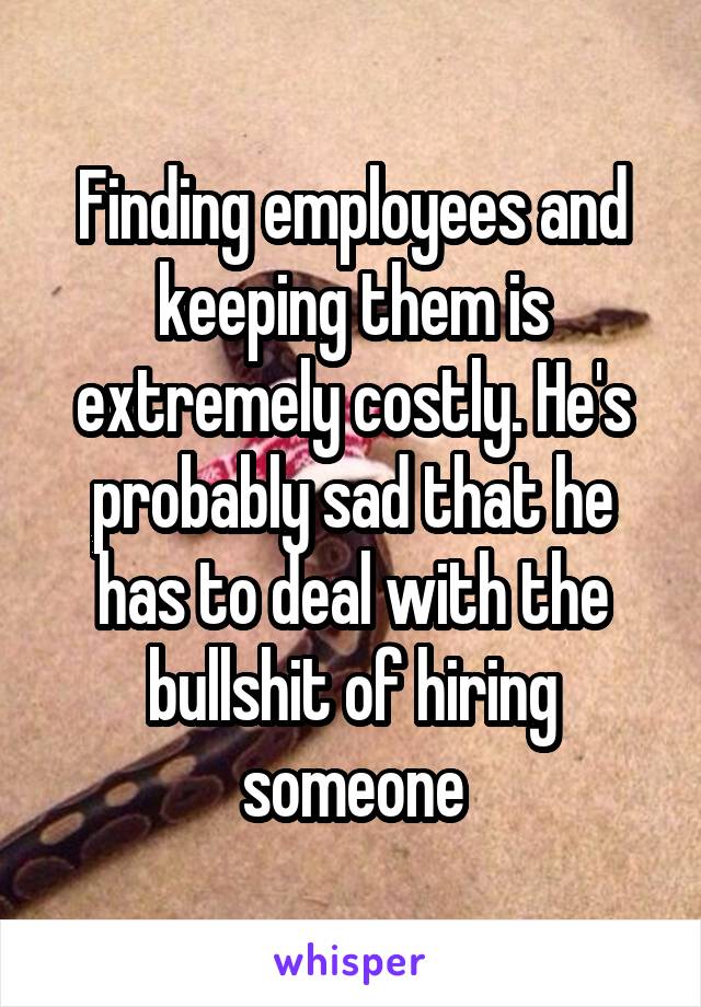 Finding employees and keeping them is extremely costly. He's probably sad that he has to deal with the bullshit of hiring someone