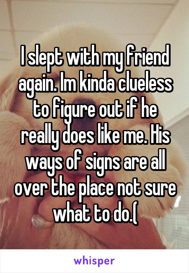 I slept with my friend again. Im kinda clueless to figure out if he really does like me. His ways of signs are all over the place not sure what to do.(