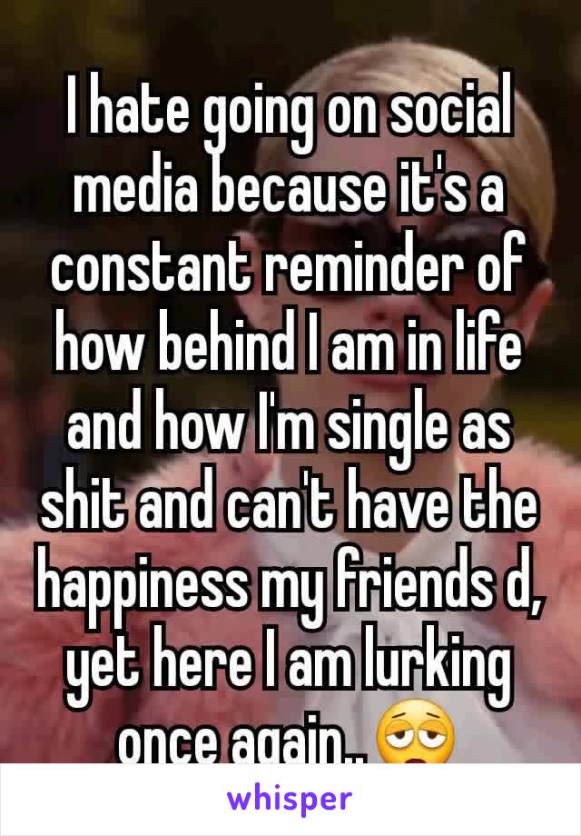 I hate going on social media because it's a constant reminder of how behind I am in life and how I'm single as shit and can't have the happiness my friends d, yet here I am lurking once again..😩