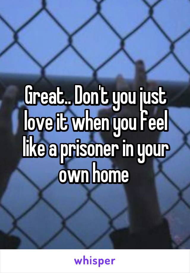 Great.. Don't you just love it when you feel like a prisoner in your own home 