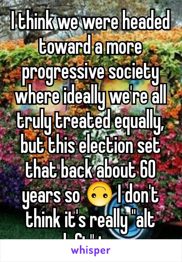 I think we were headed toward a more progressive society where ideally we're all truly treated equally, but this election set that back about 60 years so 🙃 I don't think it's really "alt left" to 