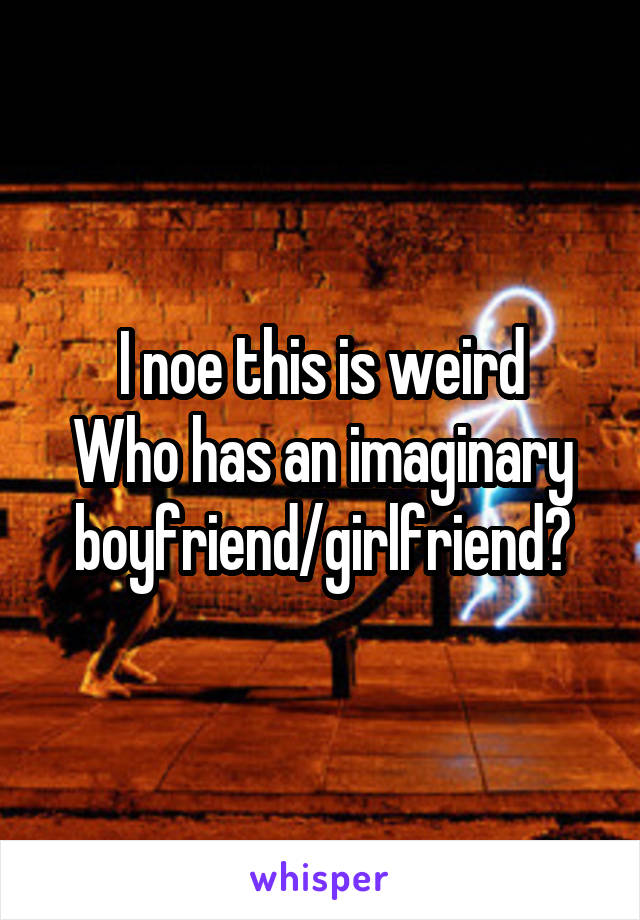 I noe this is weird
Who has an imaginary boyfriend/girlfriend?