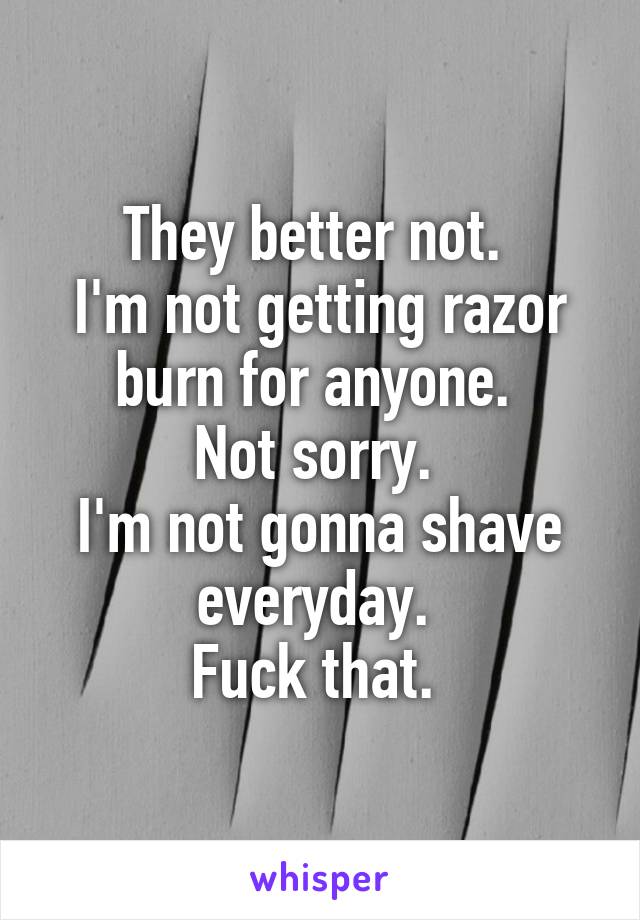 They better not. 
I'm not getting razor burn for anyone. 
Not sorry. 
I'm not gonna shave everyday. 
Fuck that. 