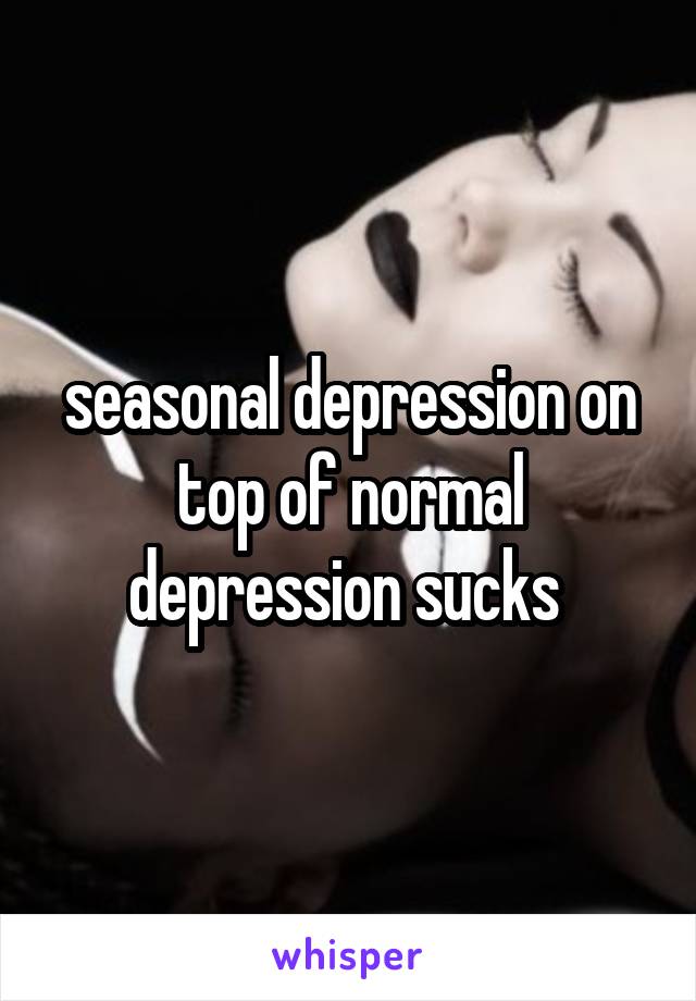 seasonal depression on top of normal depression sucks 