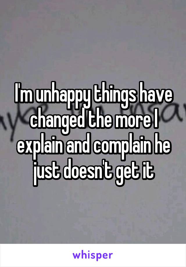 I'm unhappy things have changed the more I explain and complain he just doesn't get it