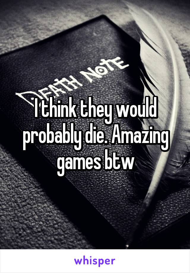 I think they would probably die. Amazing games btw