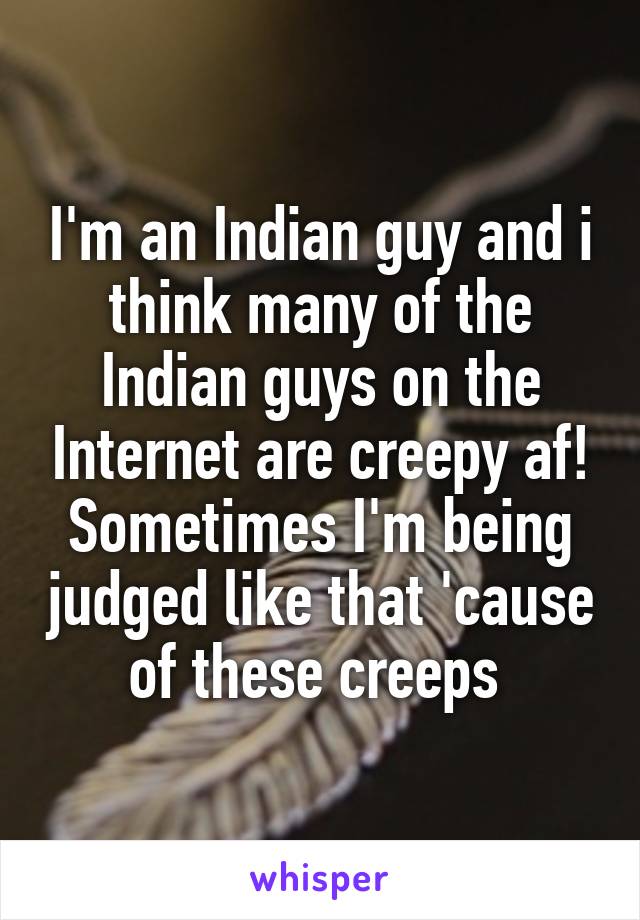 I'm an Indian guy and i think many of the Indian guys on the Internet are creepy af! Sometimes I'm being judged like that 'cause of these creeps 