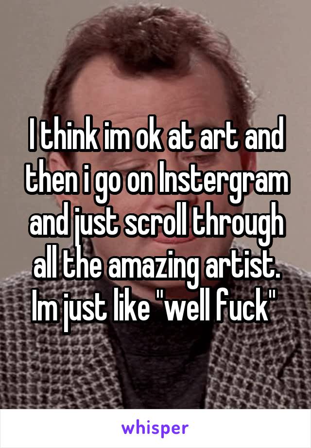 I think im ok at art and then i go on Instergram and just scroll through all the amazing artist. Im just like "well fuck" 