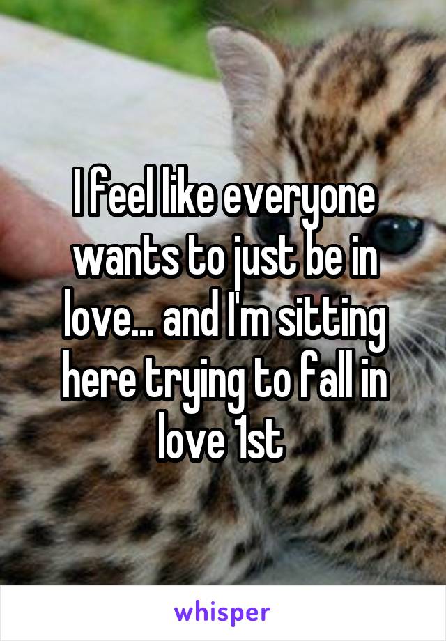 I feel like everyone wants to just be in love... and I'm sitting here trying to fall in love 1st 