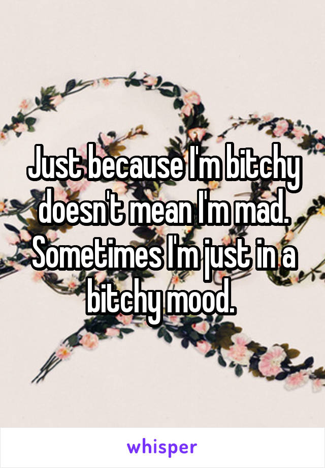 Just because I'm bitchy doesn't mean I'm mad. Sometimes I'm just in a bitchy mood. 