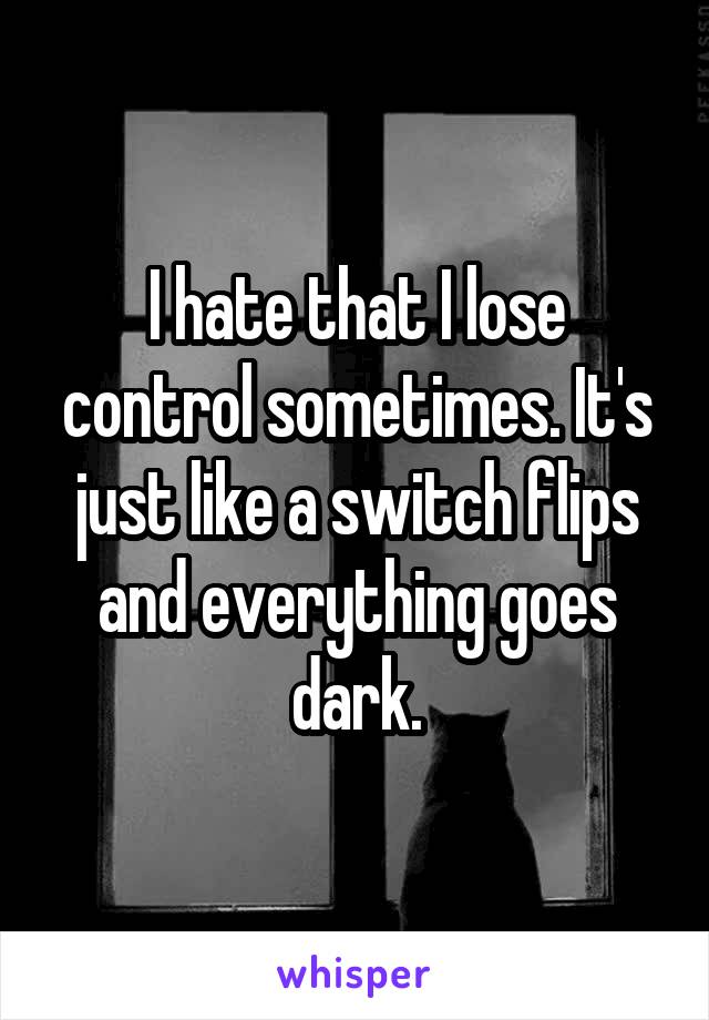 I hate that I lose control sometimes. It's just like a switch flips and everything goes dark.