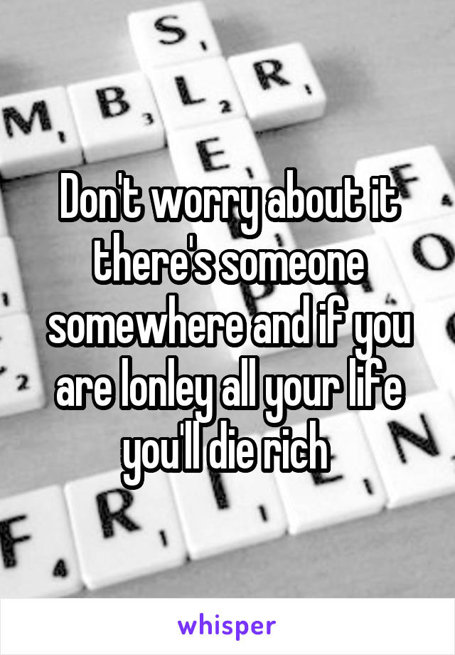 Don't worry about it there's someone somewhere and if you are lonley all your life you'll die rich 