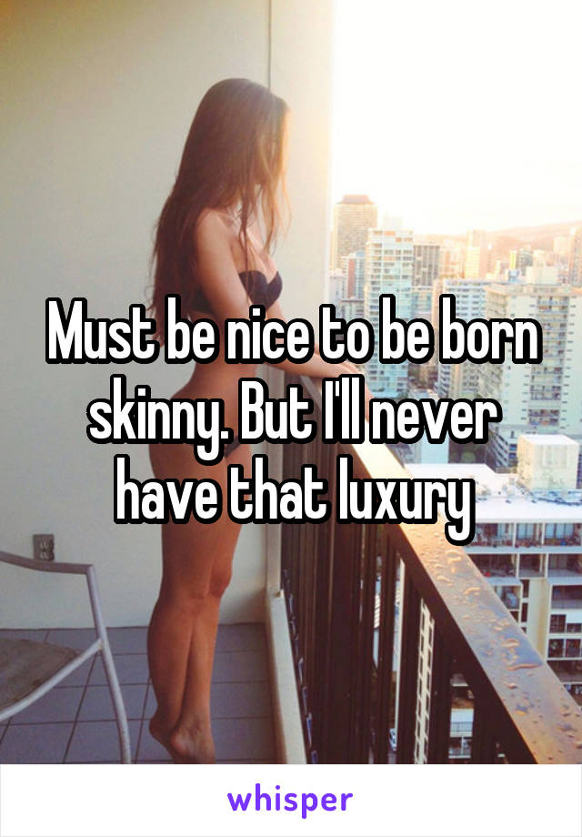 Must be nice to be born skinny. But I'll never have that luxury