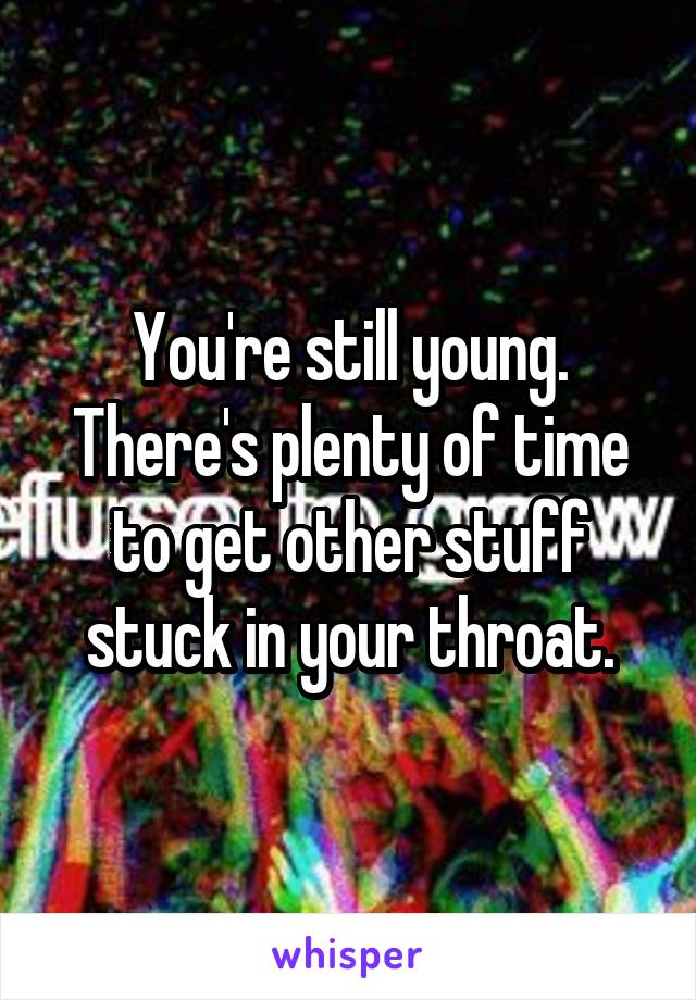 You're still young. There's plenty of time to get other stuff stuck in your throat.