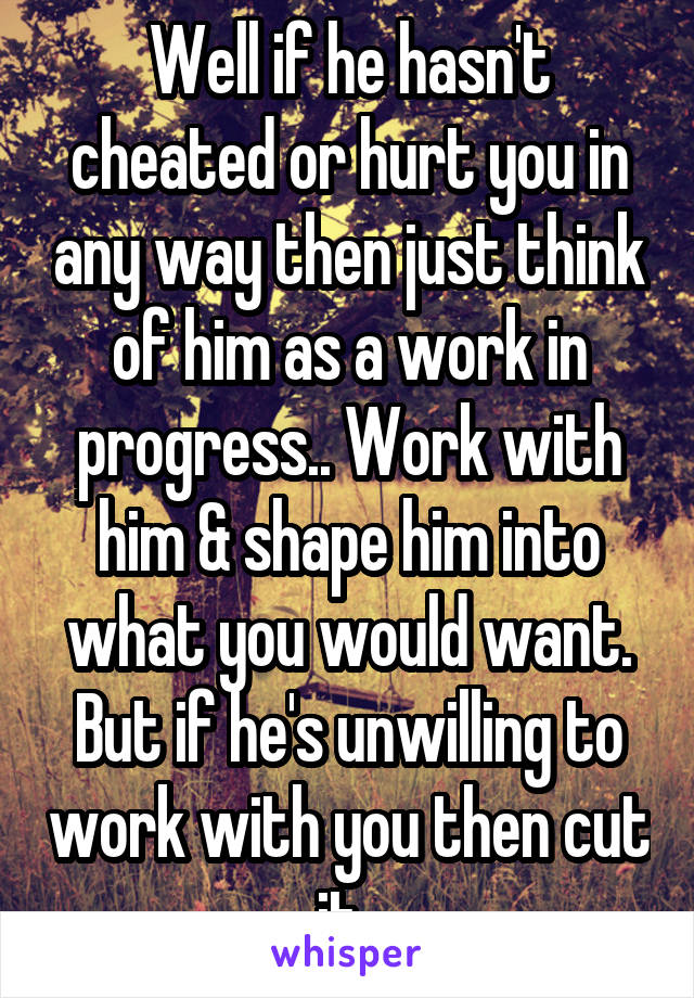 Well if he hasn't cheated or hurt you in any way then just think of him as a work in progress.. Work with him & shape him into what you would want. But if he's unwilling to work with you then cut it..