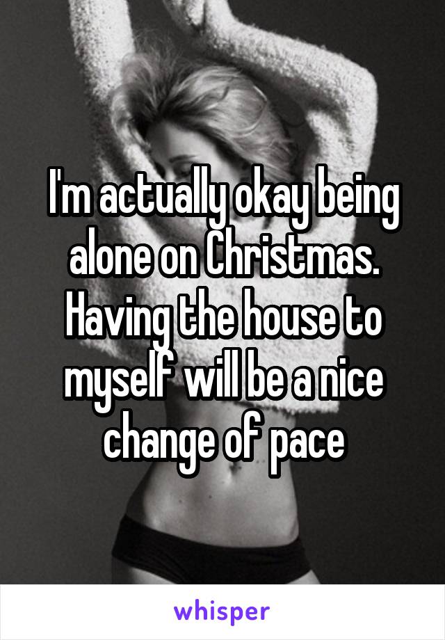 I'm actually okay being alone on Christmas. Having the house to myself will be a nice change of pace