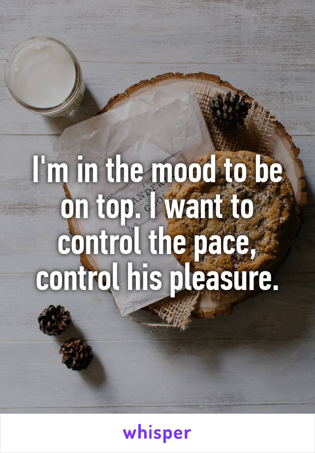 I'm in the mood to be on top. I want to control the pace, control his pleasure.