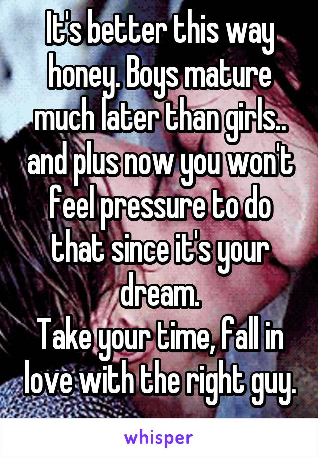 It's better this way honey. Boys mature much later than girls.. and plus now you won't feel pressure to do that since it's your dream.
Take your time, fall in love with the right guy.
