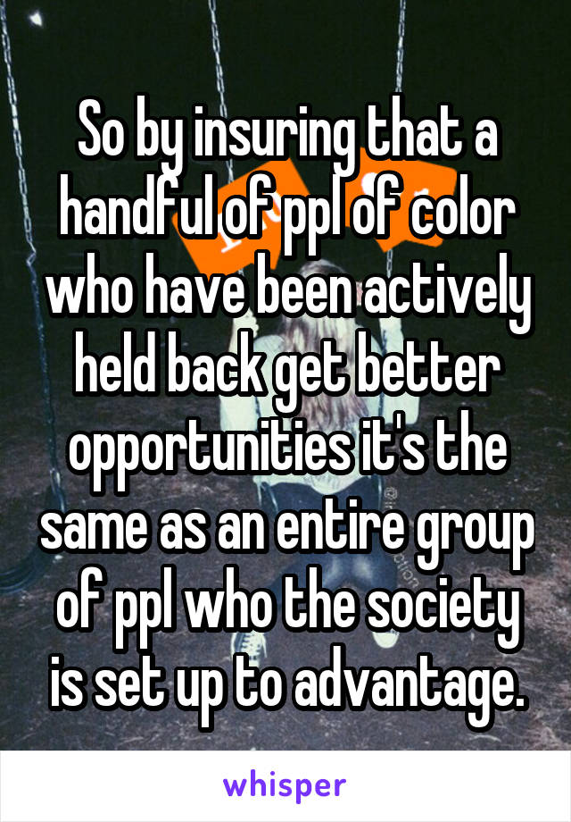 So by insuring that a handful of ppl of color who have been actively held back get better opportunities it's the same as an entire group of ppl who the society is set up to advantage.