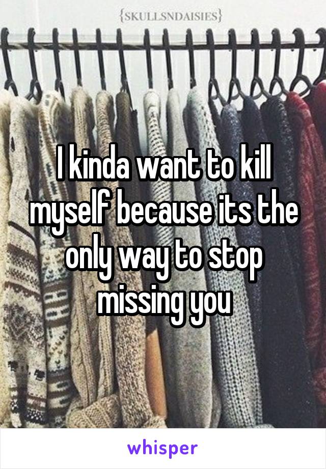 I kinda want to kill myself because its the only way to stop missing you