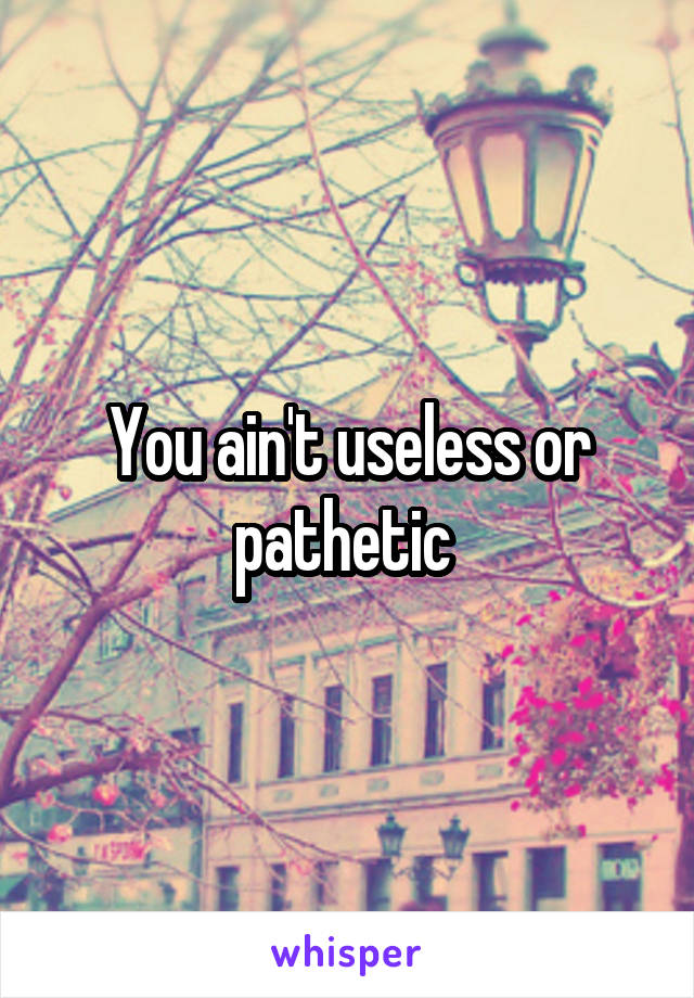 You ain't useless or pathetic 