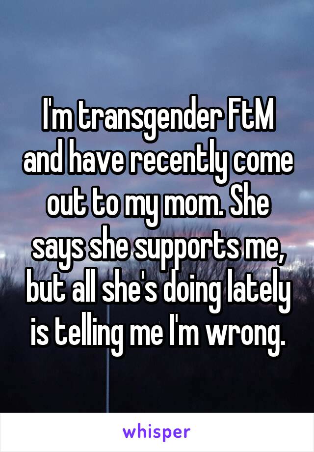 I'm transgender FtM and have recently come out to my mom. She says she supports me, but all she's doing lately is telling me I'm wrong.