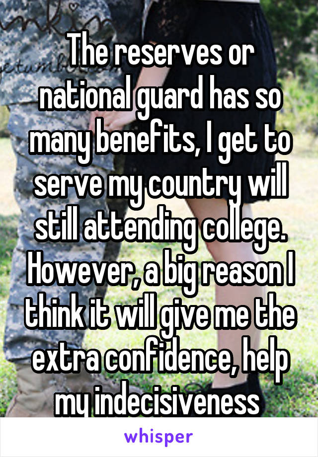 The reserves or national guard has so many benefits, I get to serve my country will still attending college. However, a big reason I think it will give me the extra confidence, help my indecisiveness 