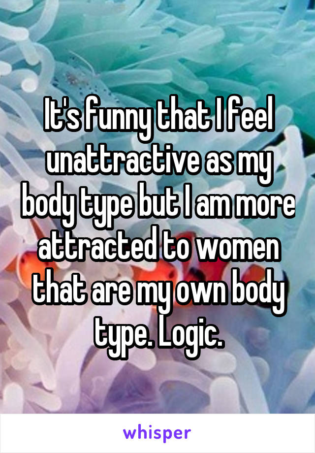 It's funny that I feel unattractive as my body type but I am more attracted to women that are my own body type. Logic.