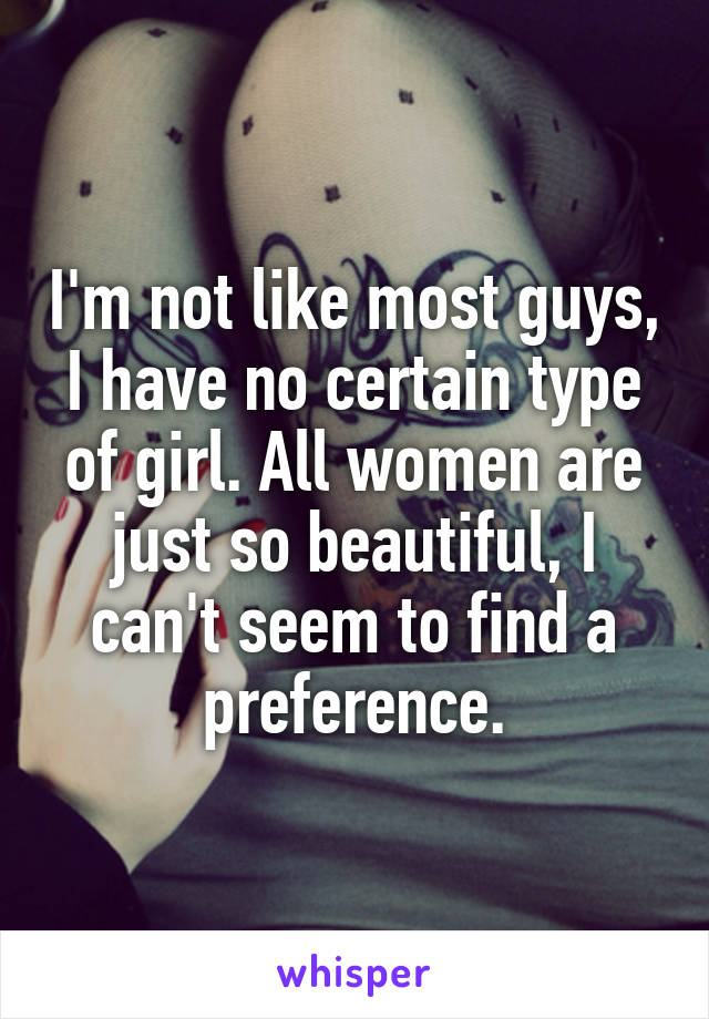 I'm not like most guys, I have no certain type of girl. All women are just so beautiful, I can't seem to find a preference.