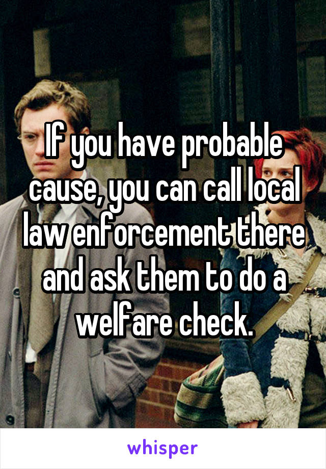 If you have probable cause, you can call local law enforcement there and ask them to do a welfare check.