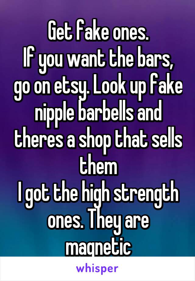 Get fake ones.
If you want the bars, go on etsy. Look up fake nippIe barbells and theres a shop that sells them
I got the high strength ones. They are magnetic