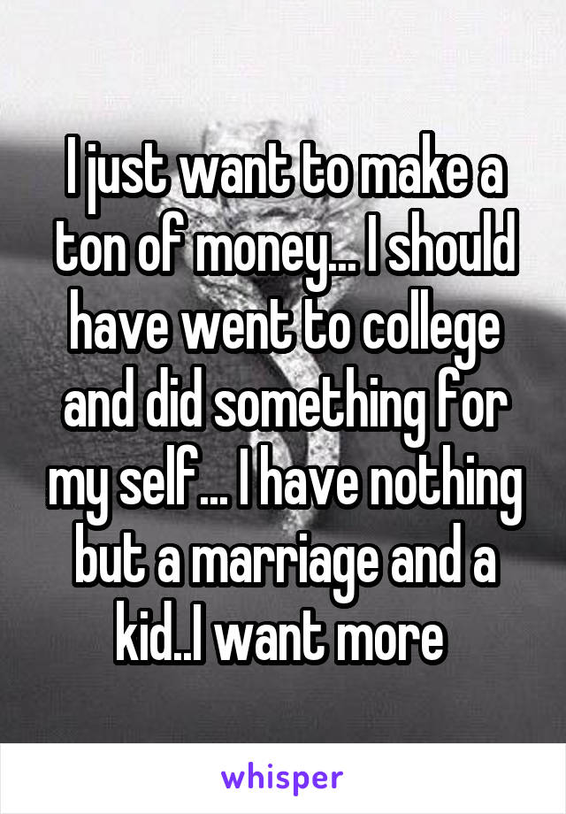 I just want to make a ton of money... I should have went to college and did something for my self... I have nothing but a marriage and a kid..I want more 