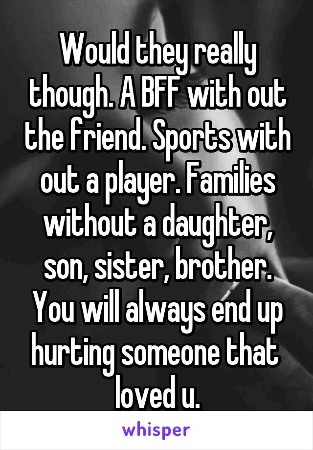 Would they really though. A BFF with out the friend. Sports with out a player. Families without a daughter, son, sister, brother. You will always end up hurting someone that 
loved u.