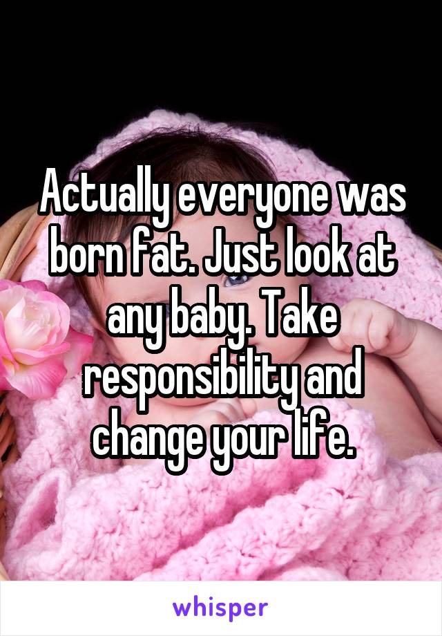 Actually everyone was born fat. Just look at any baby. Take responsibility and change your life.