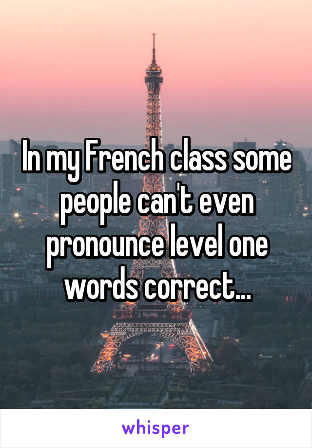 In my French class some people can't even pronounce level one words correct...